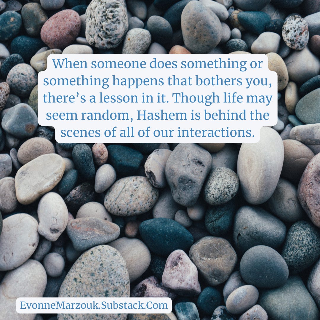When someone does something or something happens that bothers you, there’s a lesson in it. Though life may seem random, Hashem is behind the scenes of all of our interactions.