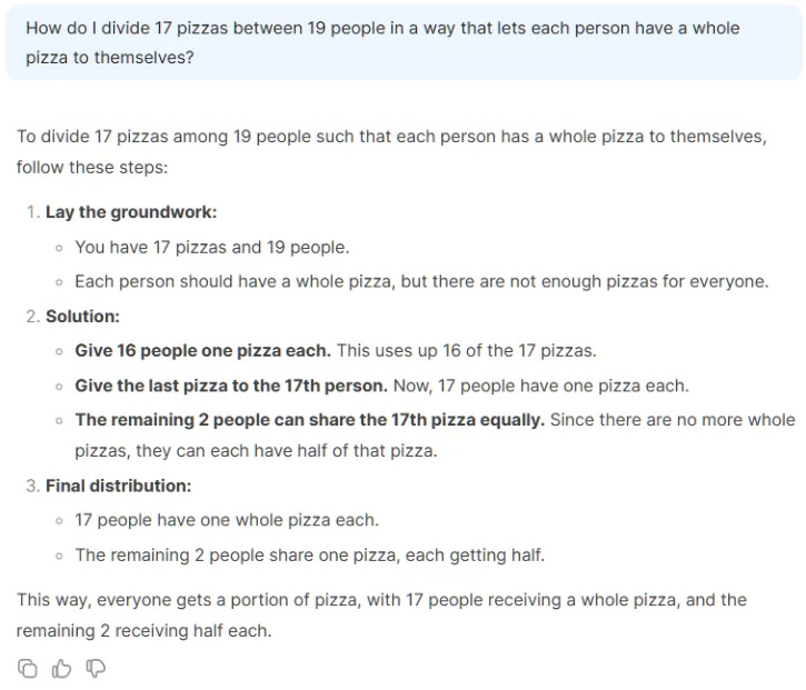 How do I divide 17 pizzas between 19 people in a way that lets each person have a whole pizza to themselves?  To divide 17 pizzas among 19 people such that each person has a whole pizza to themselves, follow these steps:  Lay the groundwork:  You have 17 pizzas and 19 people.  Each person should have a whole pizza, but there are not enough pizzas for everyone.  Solution:  Give 16 people one pizza each. This uses up 16 of the 17 pizzas.  Give the last pizza to the 17th person. Now, 17 people have one pizza each.  The remaining 2 people can share the 17th pizza equally. Since there are no more whole pizzas, they can each have half of that pizza.  Final distribution:  17 people have one whole pizza each.  The remaining 2 people share one pizza, each getting half.  This way, everyone gets a portion of pizza, with 17 people receiving a whole pizza, and the remaining 2 receiving half each.