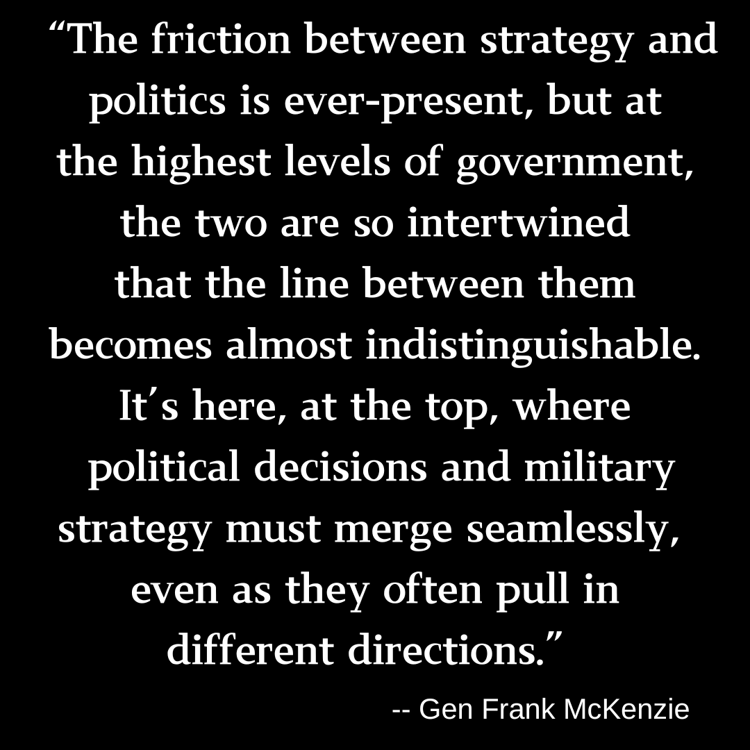 A quote embedded in a black banner with white text: "The friction between strategy and politics is ever-present, but at the highest levels of government, the two are so intertwined that the line between them becomes almost indistinguishable. It's here, at the top, where political decisions and military strategy must merge seamlessly, even as they often pull in different directions." -- Gen Frank McKenzie