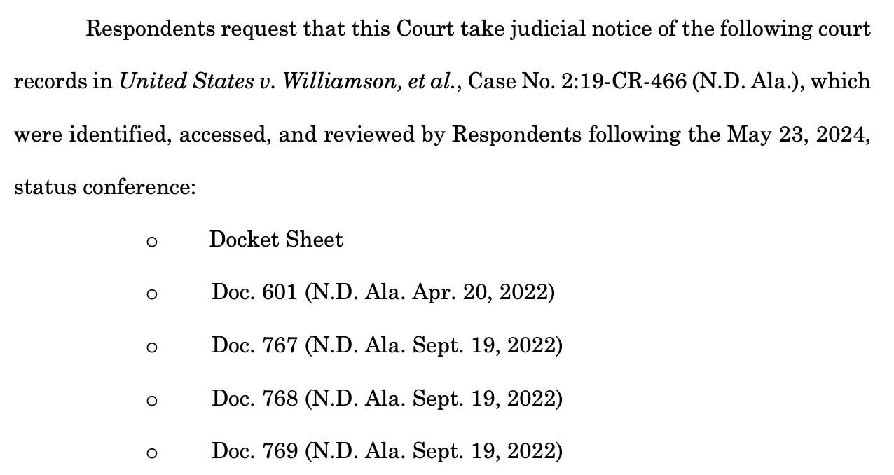 Respondents request that this Court take judicial notice of the following court records in United States v. Williamson, et al., Case No. 2:19-CR-466 (N.D. Ala.), which were identified, accessed, and reviewed by Respondents following the May 23, 2024, status conference: o Docket Sheet o Doc. 601 (N.D. Ala. Apr. 20, 2022) o Doc. 767 (N.D. Ala. Sept. 19, 2022) o Doc. 768 (N.D. Ala. Sept. 19, 2022) o Doc. 769 (N.D. Ala. Sept. 19, 2022)