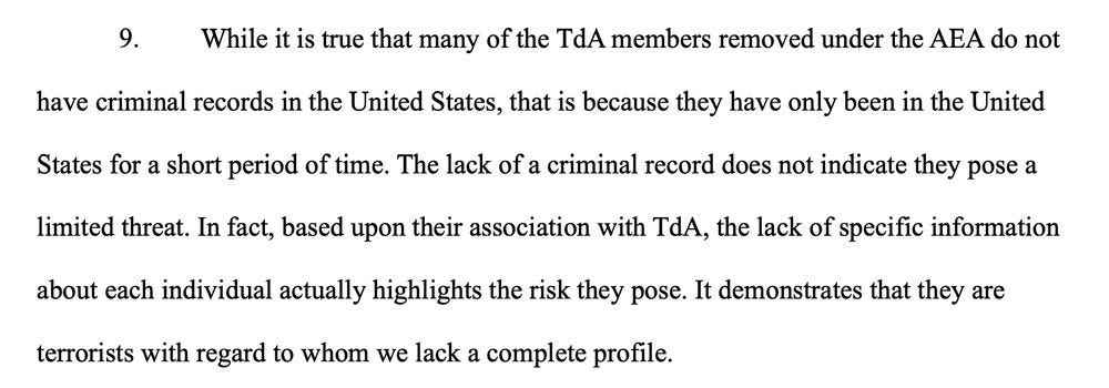 While it is true that many of the TdA members removed under the AEA do not
have criminal records in the United States, that is because they have only been in the United
States for a short period of time. The lack of a criminal record does not indicate they pose a
limited threat. In fact, based upon their association with TdA, the lack of specific information
about each individual actually highlights the risk they pose. It demonstrates that they are
terrorists with regard to whom we lack a complete profile.
