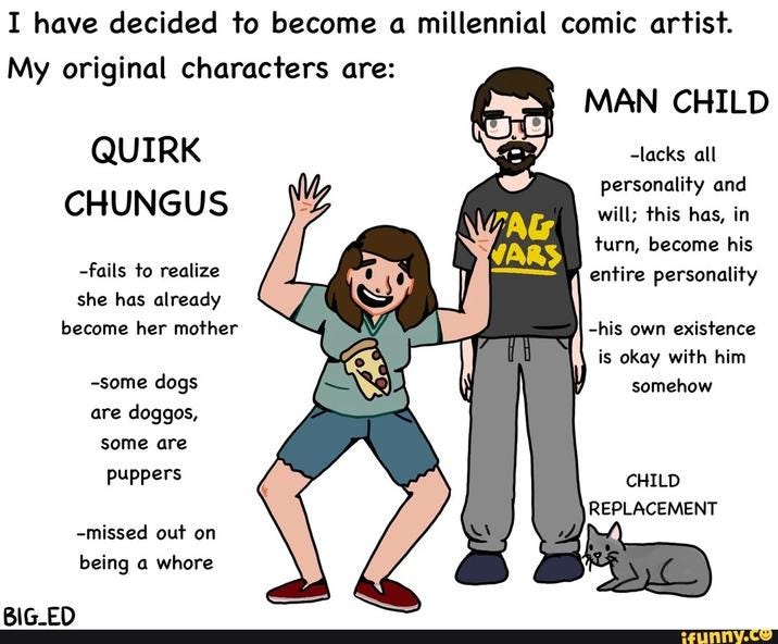 I have decided to become a millennial comic artist. My original characters are: QUIRK CHUNGUS MAN CHILD -lacks all personality and -fails to realize she has already become her mother BIG_ED -some dogs are doggos, some are puppers -missed out on being a w---- will; this has, in MAG VARS turn, become his entire personality -his own existence is okay with him somehow CHILD REPLACEMENT ifunny.co