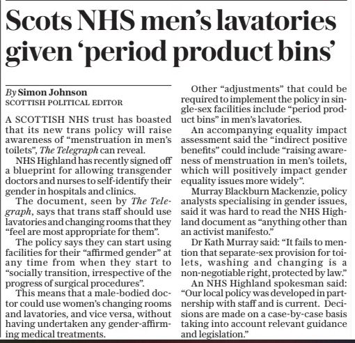 Scots NHS men’s lavatories given ‘period product bins’ The Daily Telegraph27 Mar 2025By Simon Johnson A SCOTTISH NHS trust has boasted that its new trans policy will raise awareness of “menstruation in men’s toilets”, The Telegraph can reveal.  NHS Highland has recently signed off a blueprint for allowing transgender doctors and nurses to self-identify their gender in hospitals and clinics.  The document, seen by The Telegraph, says that trans staff should use lavatories and changing rooms that they “feel are most appropriate for them”.  The policy says they can start using facilities for their “affirmed gender” at any time from when they start to “socially transition, irrespective of the progress of surgical procedures”.  This means that a male-bodied doctor could use women’s changing rooms and lavatories, and vice versa, without having undertaken any gender-affirming medical treatments.  Other “adjustments” that could be required to implement the policy in single-sex facilities include “period product bins” in men’s lavatories.  An accompanying equality impact assessment said the “indirect positive benefits” could include “raising awareness of menstruation in men’s toilets, which will positively impact gender equality issues more widely”.  Murray Blackburn Mackenzie, policy analysts specialising in gender issues, said it was hard to read the NHS Highland document as “anything other than an activist manifesto.”  Dr Kath Murray said: “It fails to mention that separate-sex provision for toilets, washing and changing is a non-negotiable right, protected by law.”  An NHS Highland spokesman said: “Our local policy was developed in partnership with staff and is current. Decisions are made on a case-by-case basis taking into account relevant guidance and legislation.”  Article Name:Scots NHS men’s lavatories given ‘period product bins’ Publication:The Daily Telegraph Author:By Simon Johnson Start Page:10 End Page:10