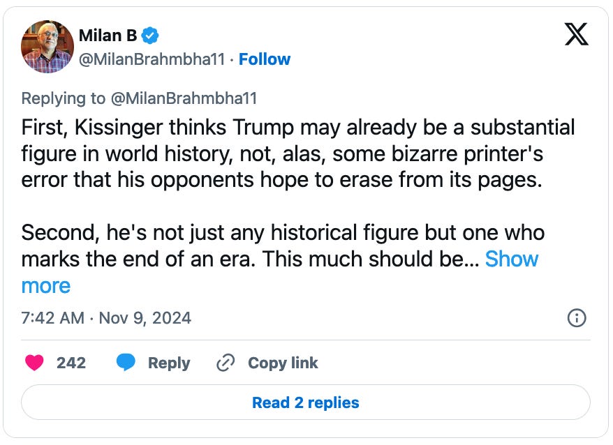 November 9, 2024 tweet by Milan B reading, "First, Kissinger thinks Trump may already be a substantial figure in world history, not, alas, some bizarre printer's error that his opponents hope to erase from its pages.  Second, he's not just any historical figure but one who marks the end of an era. This much should be..."