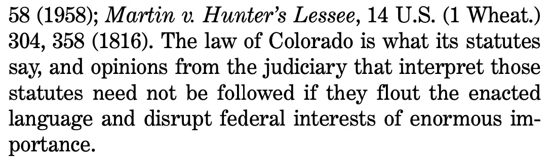 58 (1958); Martin v. Hunter’s Lessee, 14 U.S. (1 Wheat.) 304, 358 (1816). The law of Colorado is what its statutes say, and opinions from the judiciary that interpret those statutes need not be followed if they flout the enacted language and disrupt federal interests of enormous im- portance.