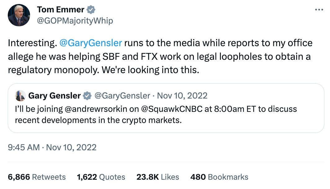 Tweet by Tom Emmer (@GOPMajorityWhip) Interesting. @GaryGensler runs to the media while reports to my office allege he was helping SBF and FTX work on legal loopholes to obtain a regulatory monopoly. We're looking into this. Quote Tweet Gary Gensler (@GaryGensler) I’ll be joining @andrewrsorkin on @SquawkCNBC at 8:00am ET to discuss recent developments in the crypto markets. Tweet by Tom Emmer (@GOPMajorityWhip) Interesting. @GaryGensler runs to the media while reports to my office allege he was helping SBF and FTX work on legal loopholes to obtain a regulatory monopoly. We're looking into this. Quote Tweet Gary Gensler (@GaryGensler) I’ll be joining @andrewrsorkin on @SquawkCNBC at 8:00am ET to discuss recent developments in the crypto markets.