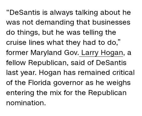 May be an image of text that says '"DeSantis is always talking about he was not demanding that businesses do things, but he was telling the cruise lines what they had to do," former Maryland Gov. Larry Hogan, a fellow Republican, said of DeSantis last year. Hogan has remained critical of the Florida governor as he weighs entering the mix for the Republican nomination.'
