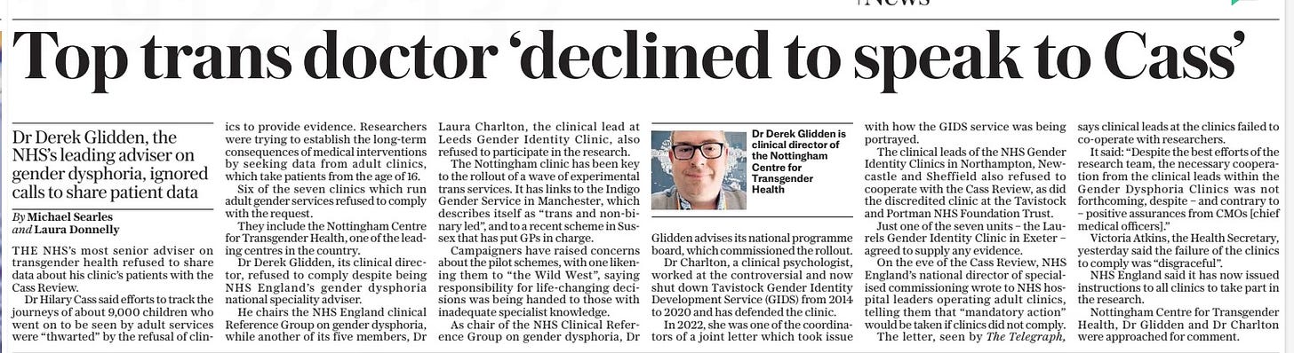Leading trans doctor snubbed Cass review Dr Derek Glidden, the NHS’S leading adviser on gender dysphoria, ignored calls to share patient data The Daily Telegraph12 Apr 2024By Michael Searles and Laura Donnelly  Dr Derek Glidden is clinical director of the Nottingham Centre for Transgender Health The NHS’S most senior adviser on transgender health refused to share data about his clinic’s patients with the Cass review. Dr Hilary Cass said efforts to track about 9,000 children who went on to be seen by adult services were “thwarted” by the refusal of clinics to provide evidence. it has now emerged that Derek Glidden, clinical director of the Nottingham Centre for Transgender Health, refused to comply despite being NHS England’s gender dysphoria national speciality adviser.  THE NHS’S most senior adviser on transgender health refused to share data about his clinic’s patients with the Cass Review.  Dr Hilary Cass said efforts to track the journeys of about 9,000 children who went on to be seen by adult services were “thwarted” by the refusal of clinics to provide evidence. Researchers were trying to establish the long-term consequences of medical interventions by seeking data from adult clinics, which take patients from the age of 16.  Six of the seven clinics which run adult gender services refused to comply with the request.  They include the Nottingham Centre for Transgender Health, one of the leading centres in the country.  Dr Derek Glidden, its clinical director, refused to comply despite being NHS England’s gender dysphoria national speciality adviser.  He chairs the NHS England clinical Reference Group on gender dysphoria, while another of its five members, Dr  Laura Charlton, the clinical lead at Leeds Gender Identity Clinic, also refused to participate in the research.  The Nottingham clinic has been key to the rollout of a wave of experimental trans services. It has links to the Indigo Gender Service in Manchester, which describes itself as “trans and non-binary led”, and to a recent scheme in Sussex that has put GPS in charge.  Campaigners have raised concerns about the pilot schemes, with one likening them to “the Wild West”, saying responsibility for life-changing decisions was being handed to those with inadequate specialist knowledge.  As chair of the NHS Clinical Reference Group on gender dysphoria, Dr Glidden advises its national programme board, which commissioned the rollout.  Dr Charlton, a clinical psychologist, worked at the controversial and now shut down Tavistock Gender Identity Development Service (GIDS) from 2014 to 2020 and has defended the clinic.  In 2022, she was one of the coordinators of a joint letter which took issue with how the GIDS service was being portrayed.  The clinical leads of the NHS Gender Identity Clinics in Northampton, Newcastle and Sheffield also refused to cooperate with the Cass Review, as did the discredited clinic at the Tavistock and Portman NHS Foundation Trust.  Just one of the seven units – the Laurels Gender Identity Clinic in Exeter – agreed to supply any evidence.  On the eve of the Cass Review, NHS England’s national director of specialised commissioning wrote to NHS hospital leaders operating adult clinics, telling them that “mandatory action” would be taken if clinics did not comply.  The letter, seen by The Telegraph, says clinical leads at the clinics failed to co-operate with researchers.  It said: “Despite the best efforts of the research team, the necessary cooperation from the clinical leads within the Gender Dysphoria Clinics was not forthcoming, despite – and contrary to – positive assurances from CMOS [chief medical officers].”  Victoria Atkins, the Health Secretary, yesterday said the failure of the clinics to comply was “disgraceful”.  NHS England said it has now issued instructions to all clinics to take part in the research.  Nottingham Centre for Transgender Health, Dr Glidden and Dr Charlton were approached for comment.  Article Name:Leading trans doctor snubbed Cass review Publication:The Daily Telegraph Author:By Michael Searles and Laura Donnelly Start Page:9 End Page:9