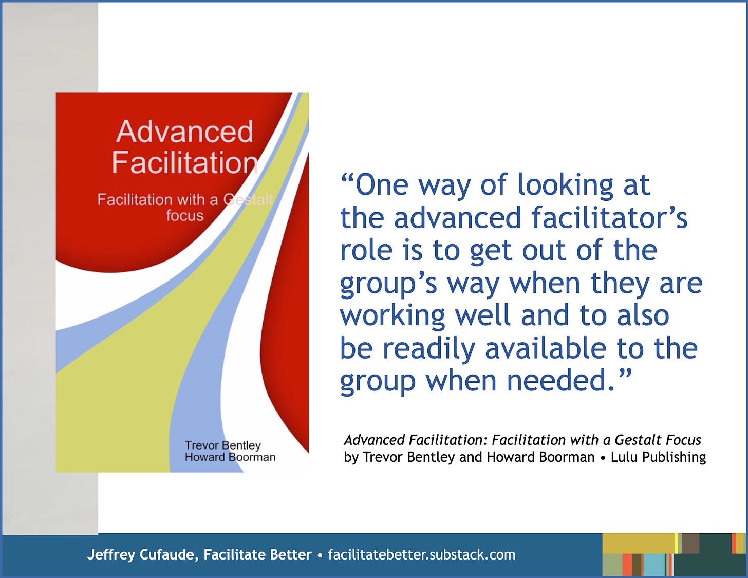 Large image of the book jacket for Advanced Facilitation: Facilitation with a Gestalt Focus by Trevor Bentley and Howard Boorman.  Adjacent to this image is a quote from the book: “One way of looking at the advanced facilitator’s role is to get out of the group’s way when they are working well and to also be readily available to the group when needed.”
