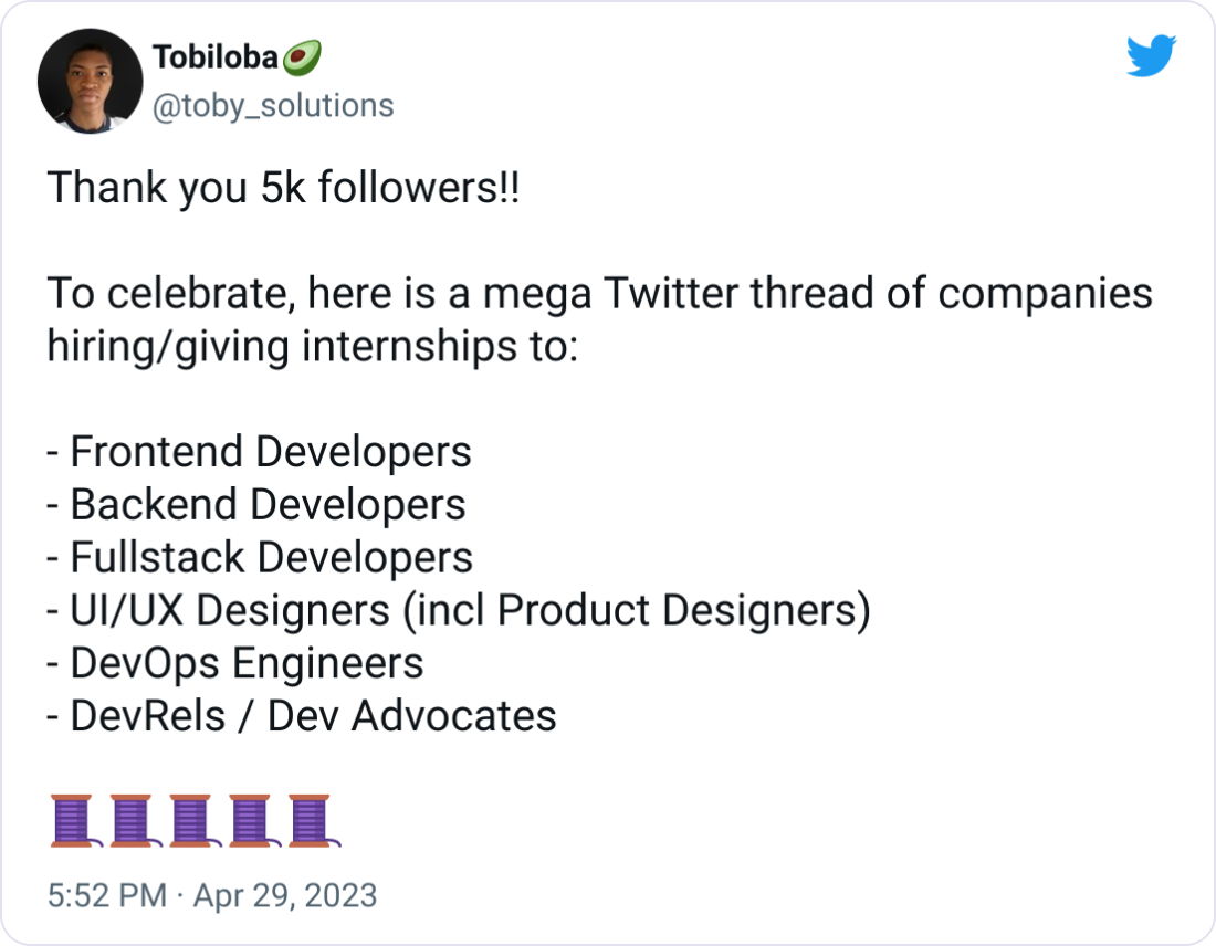 Tobiloba🥑 @toby_solutions Thank you 5k followers!!  To celebrate, here is a mega Twitter thread of companies hiring/giving internships to:  - Frontend Developers - Backend Developers - Fullstack Developers - UI/UX Designers (incl Product Designers) - DevOps Engineers - DevRels / Dev Advocates  🧵🧵🧵🧵🧵