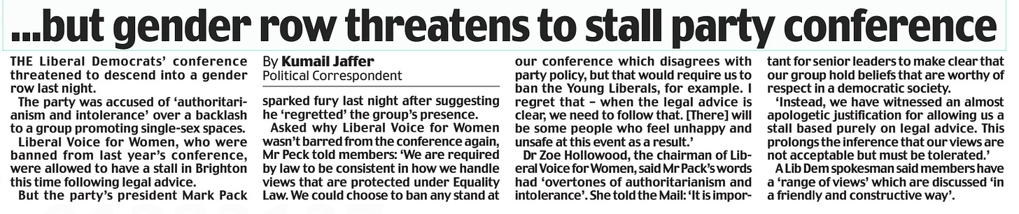 ...but gender row threatens to stall party conference Daily Mail16 Sep 2024By Kumail Jaffer Political Correspondent THE Liberal Democrats’ conference threatened to descend into a gender row last night.  The party was accused of ‘authoritarianism and intolerance’ over a backlash to a group promoting single-sex spaces.  Liberal Voice for Women, who were banned from last year’s conference, were allowed to have a stall in Brighton this time following legal advice.  But the party’s president Mark Pack sparked fury last night after suggesting he ‘regretted’ the group’s presence.  Asked why Liberal Voice for Women wasn’t barred from the conference again, Mr Peck told members: ‘We are required by law to be consistent in how we handle views that are protected under Equality Law. We could choose to ban any stand at our conference which disagrees with party policy, but that would require us to ban the Young Liberals, for example. I regret that – when the legal advice is clear, we need to follow that. [There] will be some people who feel unhappy and unsafe at this event as a result.’  Dr Zoe Hollowood, the chairman of Liberal Voice for Women, said Mr Pack’s words had ‘overtones of authoritarianism and intolerance’. She told the Mail: ‘It is important for senior leaders to make clear that our group hold beliefs that are worthy of respect in a democratic society.  ‘Instead, we have witnessed an almost apologetic justification for allowing us a stall based purely on legal advice. This prolongs the inference that our views are not acceptable but must be tolerated.’  A Lib Dem spokesman said members have a ‘range of views’ which are discussed ‘in a friendly and constructive way’.  Article Name:...but gender row threatens to stall party conference Publication:Daily Mail Author:By Kumail Jaffer Political Correspondent Start Page:12 End Page:12