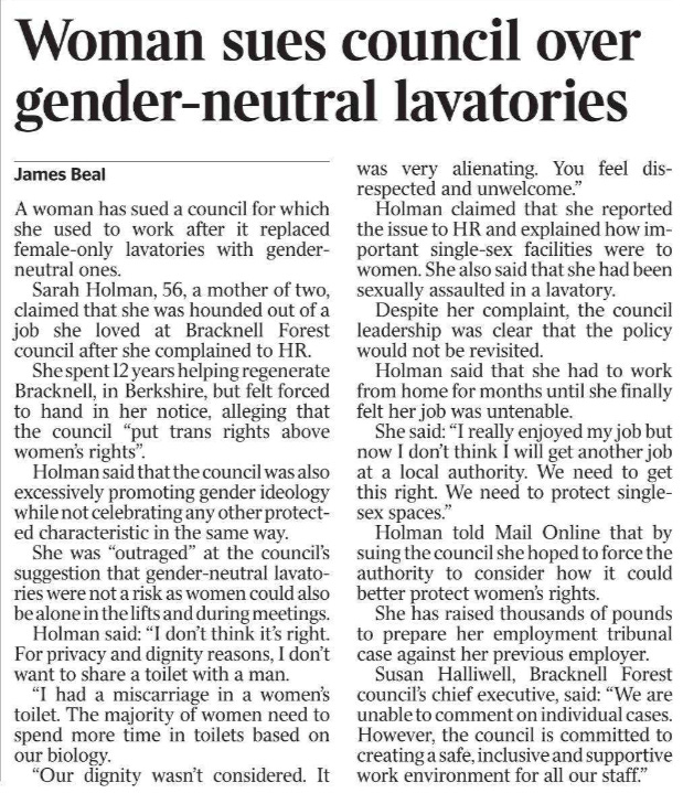 Woman sues council over gender-neutral lavatories James Beal A woman has sued a council for which she used to work after it replaced female-only lavatories with genderneutral ones.  Sarah Holman, 56, a mother of two, claimed that she was hounded out of a job she loved at Bracknell Forest council after she complained to HR.  She spent 12 years helping regenerate Bracknell, in Berkshire, but felt forced to hand in her notice, alleging that the council “put trans rights above women’s rights”.  Holman said that the council was also excessively promoting gender ideology while not celebrating any other protected characteristic in the same way.  She was “outraged” at the council’s suggestion that gender-neutral lavatories were not a risk as women could also be alone in the lifts and during meetings.  Holman said: “I don’t think it’s right.  For privacy and dignity reasons, I don’t want to share a toilet with a man.  “I had a miscarriage in a women’s toilet. The majority of women need to spend more time in toilets based on our biology.  “Our dignity wasn’t considered. It was very alienating. You feel disrespected and unwelcome.”  Holman claimed that she reported the issue to HR and explained how important single-sex facilities were to women. She also said that she had been sexually assaulted in a lavatory.  Despite her complaint, the council leadership was clear that the policy would not be revisited.  Holman said that she had to work from home for months until she finally felt her job was untenable.  She said: “I really enjoyed my job but now I don’t think I will get another job at a local authority. We need to get this right. We need to protect singlesex spaces.”  Holman told Mail Online that by suing the council she hoped to force the authority to consider how it could better protect women’s rights.  She has raised thousands of pounds to prepare her employment tribunal case against her previous employer.  Susan Halliwell, Bracknell Forest council’s chief executive, said: “We are unable to comment on individual cases.  However, the council is committed to creating a safe, inclusive and supportive work environment for all our staff.”