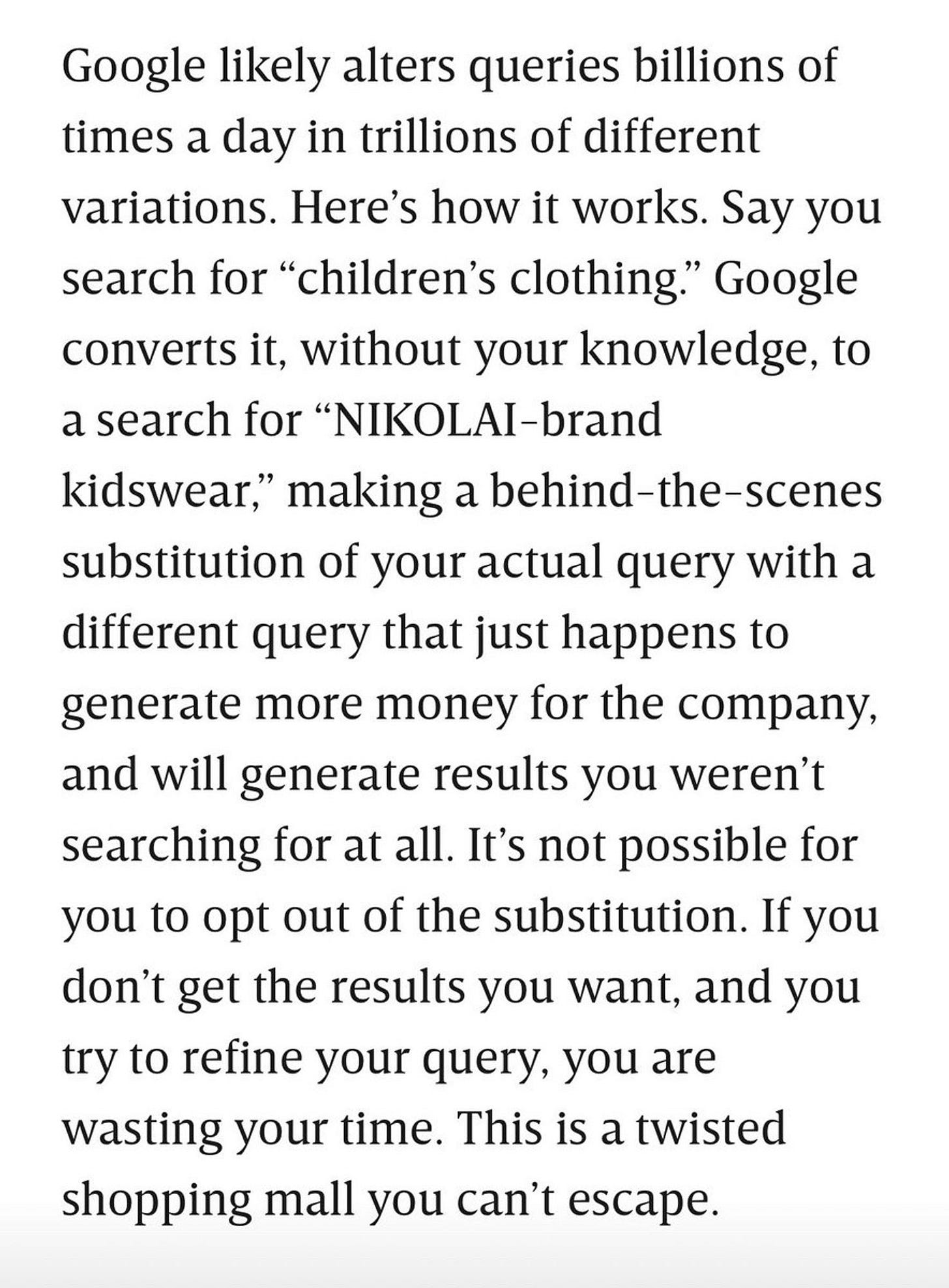 Google likely alters queries billions of times a day in trillions of different variations. Here’s how it works. Say you search for “children’s clothing.” Google converts it, without your knowledge, to a search for “NIKOLAI-brand kidswear,” making a behind-the-scenes substitution of your actual query with a different query that just happens to generate more money for the company, and will generate results you weren’t searching for at all. It’s not possible for you to opt out of the substitution. If you don’t get the results you want, and you try to refine your query, you are wasting your time. This is a twisted shopping mall you can’t escape.