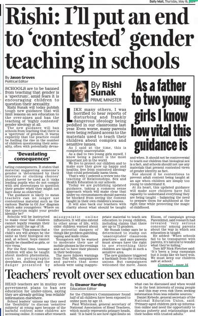 Rishi: I’ll put an end to ‘contested’ gender teaching in schools Daily Mail16 May 2024By Jason Groves Political Editor SCHOOLS are to be banned from teaching that gender is a ‘spectrum’, amid fears it is encouraging children to question their sexuality.  Rishi Sunak will today publish tough new guidance that will limit lessons on sex education to the over- nines and ban the teaching of ‘highly contested’ gender ideology at all.  The new guidance will ban schools from teaching that there is a ‘ spectrum’ of genders. It warns explicitly that the practice could be fuelling the rise in the number of children questioning their sexuality, often with potentially devas  ‘Devastating consequences’  tating consequences. It states that material suggesting someone’s gender is ‘determined by their interests or clothing choices’ should never be used as it ‘risks leading pupils who do not comply with sex stereotypes to question their gender when they might not have done so otherwise’.  The guidance is likely to mean teachers can no longer use contentious material such as the cartoon ‘Barbie to GI Joe’ diagram which asks youngsters: ‘Where on the spectrum might your gender identity be?’  Schools will be instructed to make clear that children cannot legally reassign their gender until the age of 18.  It states: ‘This means that a child’s sex will always be the same as their biological sex and, at school, boys cannot legally be classified as girls, or vice versa.’  For the first time, teenage children will also be taught about modern phenomena, such as pornographic deepfakes, stalking and the danger presented by misogynistic online influencers. It will also extend to other areas of life, with older children warned about the potential dangers of things like problem gambling, vaping and knife crime.  Youngsters will be warned to moderate their use of mobile phones in the evenings and not to have their phones in their bedrooms.  The move follows warnings from Tory MPs, campaigners and parents that some schools were using inappropriate material to teach sex education to young children, including claims that there are up to 72 genders.  Mr Sunak today says he is determined to stamp out ‘ unacceptable’ classroom practices – and says parents must always have the right to see everything their children are taught in such a sensitive area.  The new guidance triggered a backlash from the teaching unions. But campaigners welcomed the move. Jason Elsom, of campaign group Parentkind, said research had revealed ‘ very serious concerns’ among parents about the way in which sex education is taught.  He added: ‘When schools fail to be transparent with parents, it’s natural to wonder what they’re hiding.’  Tory MP Nick Fletcher said: ‘It’s been a long campaign but it looks like we have won. We must keep our children safe at school.’  WHEREVER you stand on the question, sex education is important. it is good children are equipped with knowledge that will prepare them for adolescence and adulthood.  But pupils are being taught using material that is wildly inappropriate, including information about extreme sex acts and the fantasy that there is a galaxy of genders.  Part of the problem is that without clear instructions from ministers about the lessons, schools turned to pressure groups such as Stonewall to provide it.  So it is welcome Mr Sunak is now nipping this in the bud. he will limit sex education to pupils aged over nine, ban pernicious gender ideology from classrooms, and oblige schools to show parents what is being taught.  Predictably, the unions are moaning that the Government is politicising our children. What rot. that’s what Left-wing teachers and their unions have been doing for years.  Parents want an age- appropriate curriculum. they don’t appreciate their children being bombarded with explicit sexual messages and trans dogma supplanting fact-based education.  Article Name:Rishi: I’ll put an end to ‘contested’ gender teaching in schools Publication:Daily Mail Author:By Jason Groves Political Editor Start Page:10 End Page:10