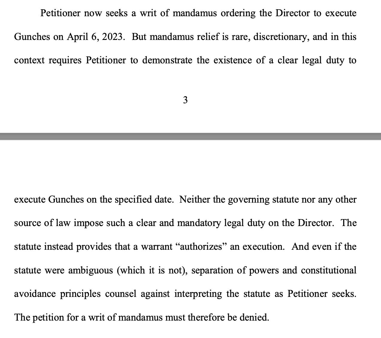  Petitioner now seeks a writ of mandamus ordering the Director to execute Gunches on April 6, 2023. But mandamus relief is rare, discretionary, and in this context requires Petitioner to demonstrate the existence of a clear legal duty to execute Gunches on the specified date. Neither the governing statute nor any other source of law impose such a clear and mandatory legal duty on the Director. The statute instead provides that a warrant “authorizes” an execution. And even if the statute were ambiguous (which it is not), separation of powers and constitutional avoidance principles counsel against interpreting the statute as Petitioner seeks. The petition for a writ of mandamus must therefore be denied.