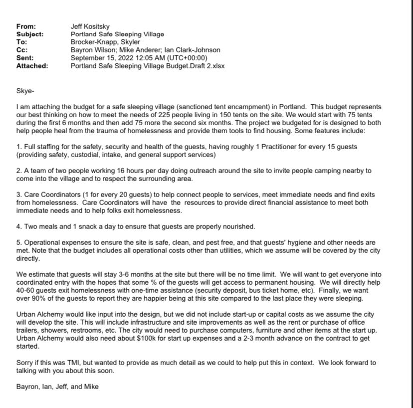 Email from Jeff Kositsky to Skyler Brocker-Knapp on September 15 2022: SkyeI am attaching the budget for a safe sleeping village (sanctioned tent encampment) in Portland. This budget represents our best thinking on how to meet the needs of 225 people living in 150 tents on the site. We would start with 75 tents during the first 6 months and then add 75 more the second six months. The project we budgeted for is designed to both help people heal from the trauma of homelessness and provide them tools to find housing. Some features include: 1. Full staffing for the safety, security and health of the guests, having roughly 1 Practitioner for every 15 guests (providing safety, custodial, intake, and general support services) 2. A team of two people working 16 hours per day doing outreach around the site to invite people camping nearby to come into the village and to respect the surrounding area. 3. Care Coordinators (1 for every 20 guests) to help connect people to services, meet immediate needs and find exits from homelessness. Care Coordinators will have the resources to provide direct financial assistance to meet both immediate needs and to help folks exit homelessness. 4. Two meals and 1 snack a day to ensure that guests are properly nourished. 5. Operational expenses to ensure the site is safe, clean, and pest free, and that guests' hygiene and other needs are met. Note that the budget includes all operational costs other than utilities, which we assume will be covered by the city directly. We estimate that guests will stay 3-6 months at the site but there will be no time limit. We will want to get everyone into coordinated entry with the hopes that some % of the guests will get access to permanent housing. We will directly help 40-60 guests exit homelessness with one-time assistance (security deposit, bus ticket home, etc). Finally, we want over 90% of the guests to report they are happier being at this site compared to the last place they were sleeping. Urban Alchemy would like input into the design, but we did not include start-up or capital costs as we assume the city will develop the site. This will include infrastructure and site improvements as well as the rent or purchase of office trailers, showers, restrooms, etc. The city would need to purchase computers, furniture and other items at the start up. Urban Alchemy would also need about $100k for start up expenses and a 2-3 month advance on the contract to get started. Sorry if this was TMI, but wanted to provide as much detail as we could to help put this in context. We look forward to talking with you about this soon. Bayron, Ian, Jeff, and Mike