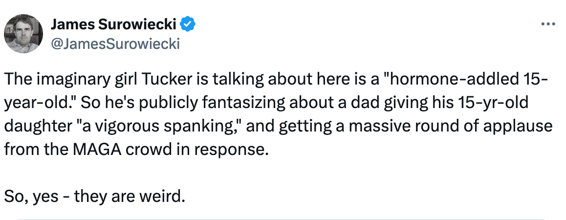 The imaginary girl Tucker is talking about here is a "hormone-addled 15-year-old." So he's publicly fantasizing about a dad giving his 15-yr-old daughter "a vigorous spanking," and getting a massive round of applause from the MAGA crowd in response.  So, yes - they are weird.