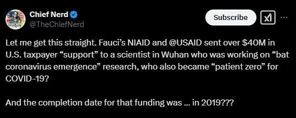 May be an image of slow loris and text that says 'Chief ChiefNerd Nerd Subscribe Ι Let me get this straight. Fauci's NIAID and @USAID sent over $40M in U.S. taxpayer "support" to a scientist in Wuhan who was working on "bat coronavirus emergence" research, who also became "patient zero" for COVID-19? And the completion date for that funding was ...in in 2019???'