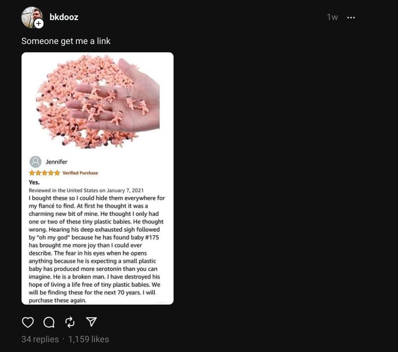 A post from Threads -- it shoes a screenshot of an Amazon review for a set of hundreds of tiny baby figurines, which the reviewer says she hid all over her home to terrorize her fiance. "He is a broken man."