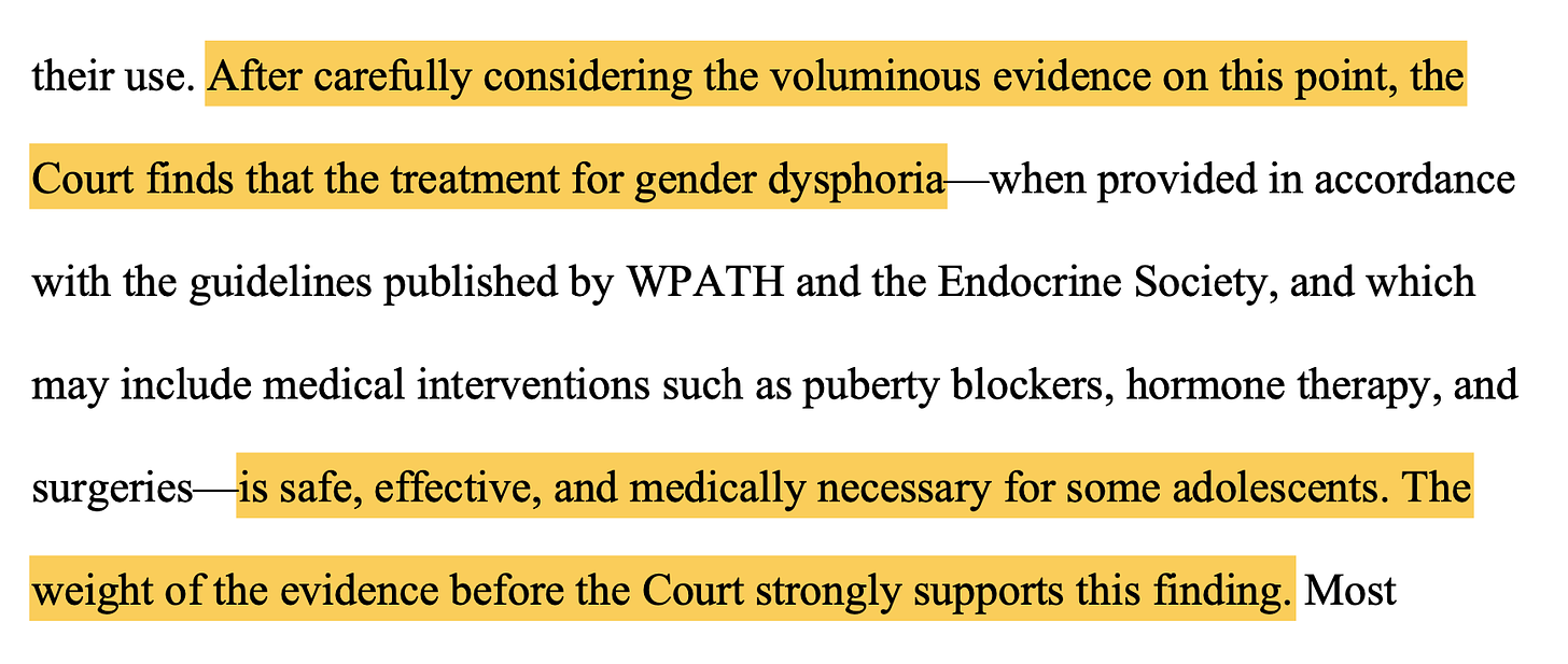 After carefully considering the voluminous evidence on this point, the Court finds that the treatment for gender dysphoria—when provided in accordance with the guidelines published by WPATH and the Endocrine Society, and which may include medical interventions such as puberty blockers, hormone therapy, and surgeries—is safe, effective, and medically necessary for some adolescents. The weight of the evidence before the Court strongly supports this finding.