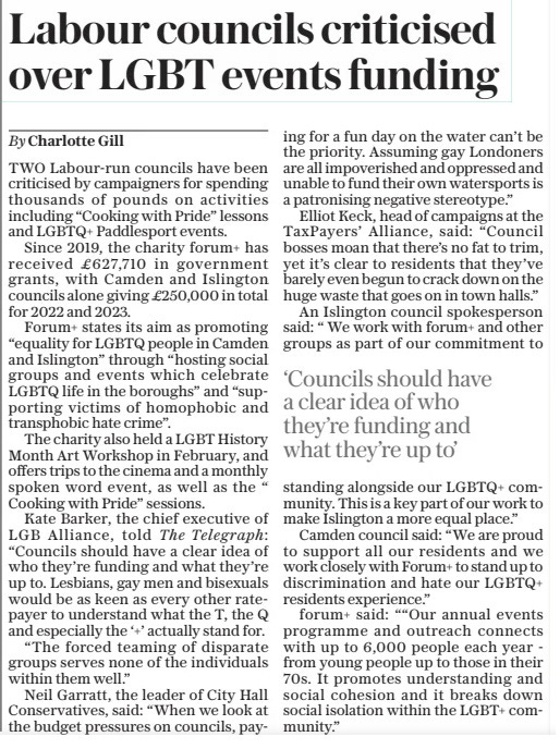 Labour councils criticised over LGBT events funding The Sunday Telegraph21 Apr 2024By Charlotte Gill TWO Labour-run councils have been criticised by campaigners for spending thousands of pounds on activities including “Cooking with Pride” lessons and LGBTQ+ Paddlesport events. Since 2019, the charity forum+ has received £627,710 in government grants, with Camden and Islington councils alone giving £250,000 in total for 2022 and 2023. Forum+ states its aim as promoting “equality for LGBTQ people in Camden and Islington” through “hosting social groups and events which celebrate LGBTQ life in the boroughs” and “supporting victims of homophobic and transphobic hate crime”. The charity also held a LGBT History Month Art Workshop in February, and offers trips to the cinema and a monthly spoken word event, as well as the “Cooking with Pride” sessions. Kate Barker, the chief executive of LGB Alliance, told The Telegraph: “Councils should have a clear idea of who they’re funding and what they’re up to. Lesbians, gay men and bisexuals would be as keen as every other ratepayer to understand what the T, the Q and especially the ‘+’ actually stand for. “The forced teaming of disparate groups serves none of the individuals within them well.” Neil Garratt, the leader of City Hall Conservatives, said: “When we look at the budget pressures on councils, paying for a fun day on the water can’t be the priority. Assuming gay Londoners are all impoverished and oppressed and unable to fund their own watersports is a patronising negative stereotype.” Elliot Keck, head of campaigns at the TaxPayers’ Alliance, said: “Council bosses moan that there’s no fat to trim, yet it’s clear to residents that they’ve barely even begun to crack down on the huge waste that goes on in town halls.” An Islington council spokesperson said: “We work with forum+ and other groups as part of our commitment to ‘Councils should have a clear idea of who they’re funding and what they’re up to’ standing alongside our LGBTQ+ community. This is a key part of our work to make Islington a more equal place.” Camden council said: “We are proud to support all our residents and we work closely with Forum+ to stand up to discrimination and hate our LGBTQ+ residents experience.” forum+ said: ““Our annual events programme and outreach connects with up to 6,000 people each year from young people up to those in their 70s. It promotes understanding and social cohesion and it breaks down social isolation within the LGBT+ community.” Article Name:Labour councils criticised over LGBT events funding Publication:The Sunday Telegraph Author:By Charlotte Gill Start Page:8 End Page:8