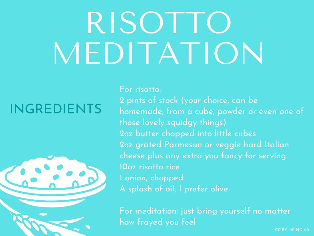 This has all the text for all four images: Risotto Meditation  Ingredients   For risotto: 2 pints of stock (your choice can be homemade, from a cube, powder or even one of those lovely squidgy things)  2oz butter chopped into little cubes 2oz grated Parmesan or veggie hard Italian cheese plus any extra you fancy for serving 10oz risotto rice 1 onion, chopped A splash of oil, I prefer olive  For meditation: just bring yourself no matter how frayed you feel  Instructions   For risotto   1. Add the olive oil and about 1/3 of the butter into a wide relatively shallow pan  (but not as shallow as a frying pan if you can) 2. Add onion to butter and oil and fry over medium heat until softened and turning brown around the edges (around 5-10 mins)  3. Whilst onion is cooking heat stock to a simmer in a saucepan  4. Add rice to pan and make sure all grains are coated in the oil/butter mixture and stir around for a minute. You should see the grains go almost see through at the edges.  5. Add 1 full ladle of stock to rice and set timer for 18 minutes then stir gently and then add another ladle of stock once all liquid is nearly absorbed. Repeat until the timer goes off. You may still have a little stock left, it will depend upon your rice. Don’t worry about it. Take risotto pan off heat and add remaining butter and grated cheese to pan on top of rice mixture. Do not stir. Put lid on pan if you have one or cover with foil or chopping board and leave it to rest for 3-5 minutes. Do not skip this step. 6. Remove cover, stir and serve with extra cheese if you like. See the end for add one or variations  For meditation  1. This takes place during step 5 as soon as you’ve set the timer and added the stock 2. Start counting how long it takes you to breathe in and out and then gently adjust your breathing so that your out-breath takes longer than your in-breath even if only slightly. Continue this adjusted breathing whilst concentrating on stirring your risotto and the cooking sounds and smells in your kitchen. Continue until that timer goes off. I sometimes also try to clear my mind completely of everything except the risotto whilst doing this, repeating ‘every in breath a new beginning, every out breath, a letting go’ internally as I breathe but sometimes I just stir, breathe and remember a good memory & relive it or imagine a joyous experience and how it would feel actually living it. 3. You should now feel better than you did before plus you have a gorgeous risotto in your future.   Variations: I sometimes add pesto at the just before covering stage & serve with baked mushrooms. I sometimes add roasted veg & cooked greens before taking it off the heat. I sometimes reheat chicken in the stock & add just before taking it off the heat. You can pretty much add anything pre cooked but if it’s cold you should add before the last ladle of stock. I sometimes keep it as is and add a runny poached egg when serving which I poach in any leftover stock whilst the risotto is resting.  The basic risotto recipe is based on my favourite one from Anna del Conte, the additions, changes, variations and meditation are my own.
