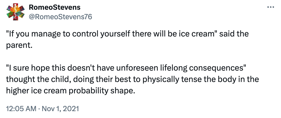 Tweet from @RomeoStevens76: "If you manage to control yourself there will be ice cream" said the parent.  "I sure hope this doesn't have unforeseen lifelong consequences" thought the child, doing their best to physically tense the body in the higher ice cream probability shape.