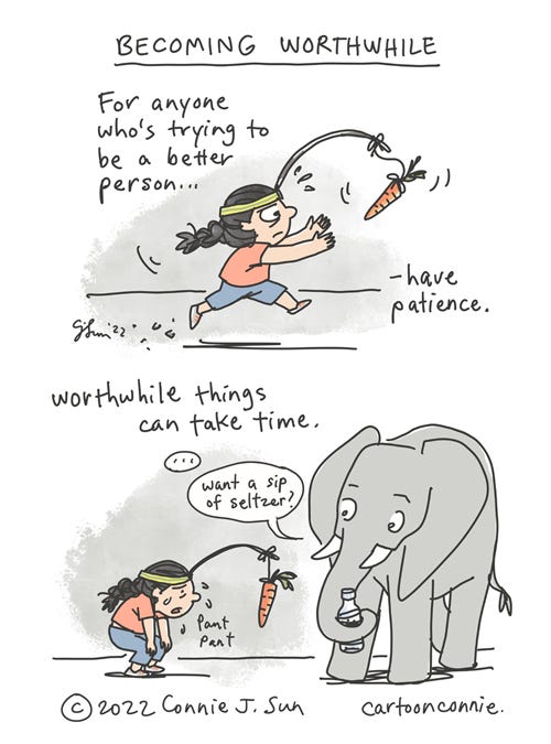 Becoming Worthwhile 2-panel borderless webcomic of a cartoon girl with a braid, in full stride, chasing after a carrot on a stick. Panel 1 text reads, "For anyone who's trying to be a better person...have patience." In panel 2, the girl is doubled over, panting with exhaustion, carrot still dangling out of reach. A medium elephant holding a bottle with its trunk observes the girl. Panel 2 text reads, "Worthwhile things can take time." A beat and Elephant asks, "Want a sip of seltzer?" Heading of comic: "Becoming Worthwhile." Original comic strip by Connie Sun, cartoonconnie, 2022.
