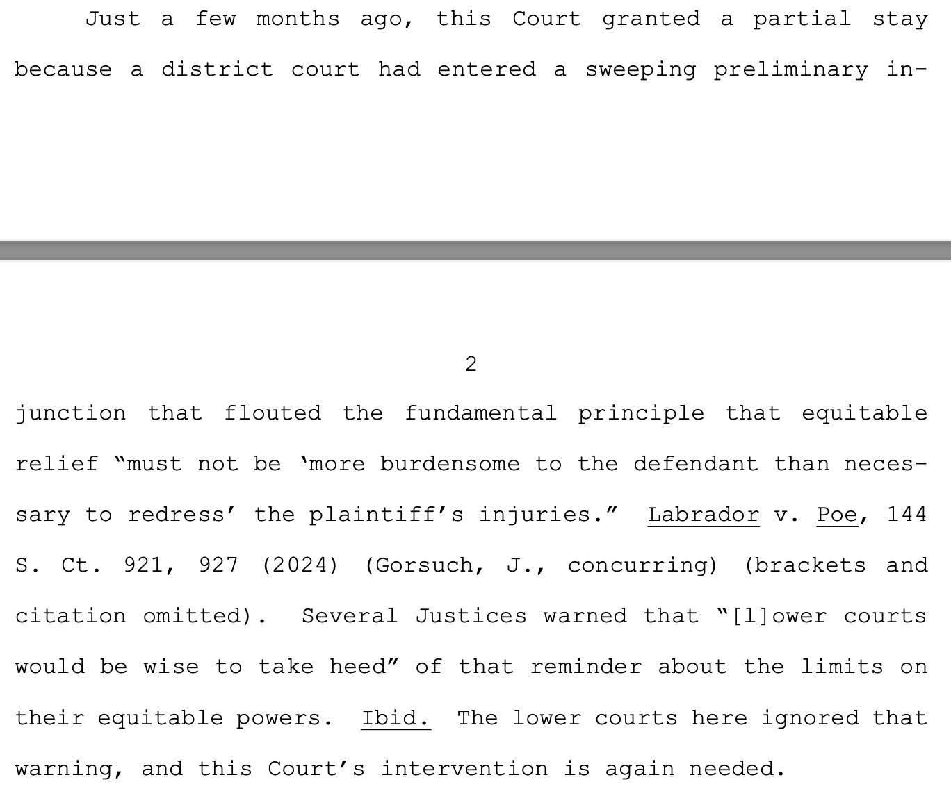 Just a few months ago, this Court granted a partial stay because a district court had entered a sweeping preliminary in- 2 junction that flouted the fundamental principle that equitable relief “must not be ‘more burdensome to the defendant than neces- sary to redress’ the plaintiff’s injuries.” Labrador v. Poe, 144 S. Ct. 921, 927 (2024) (Gorsuch, J., concurring) (brackets and citation omitted). Several Justices warned that “[l]ower courts would be wise to take heed” of that reminder about the limits on their equitable powers. Ibid. The lower courts here ignored that warning, and this Court’s intervention is again needed.