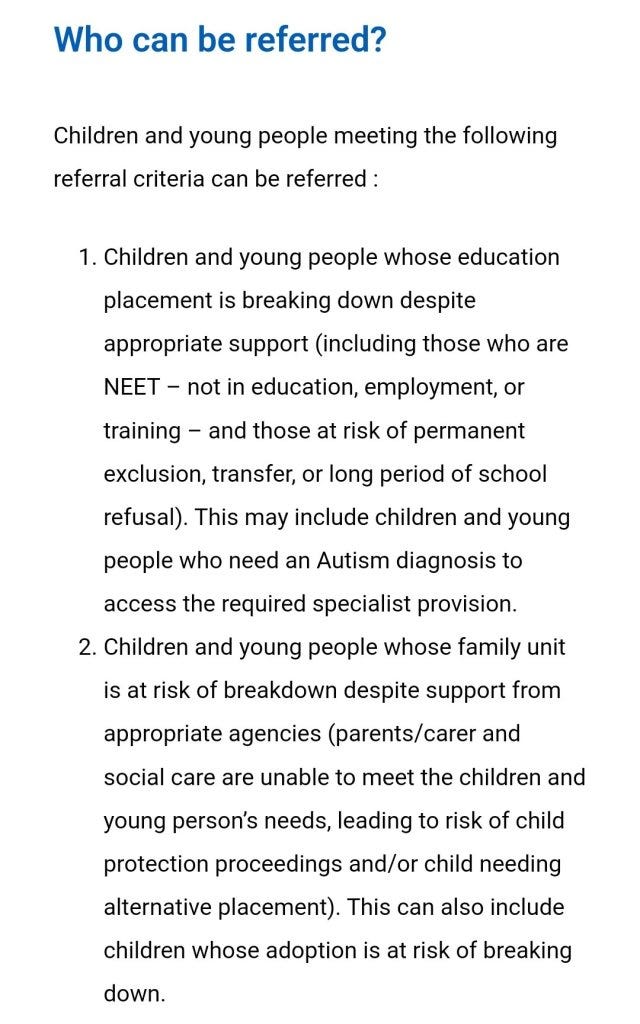 Who can be referred?
Children and young people meeting the following referral criteria can be referred :

Children and young people whose education placement is breaking down despite appropriate support (including those who are NEET – not in education, employment, or training – and those at risk of permanent exclusion, transfer, or long period of school refusal). This may include children and young people who need an Autism diagnosis to access the required specialist provision.  
Children and young people whose family unit is at risk of breakdown despite support from appropriate agencies (parents/carer and social care are unable to meet the children and young person’s needs, leading to risk of child protection proceedings and/or child needing alternative placement). This can also include children whose adoption is at risk of breaking down. 