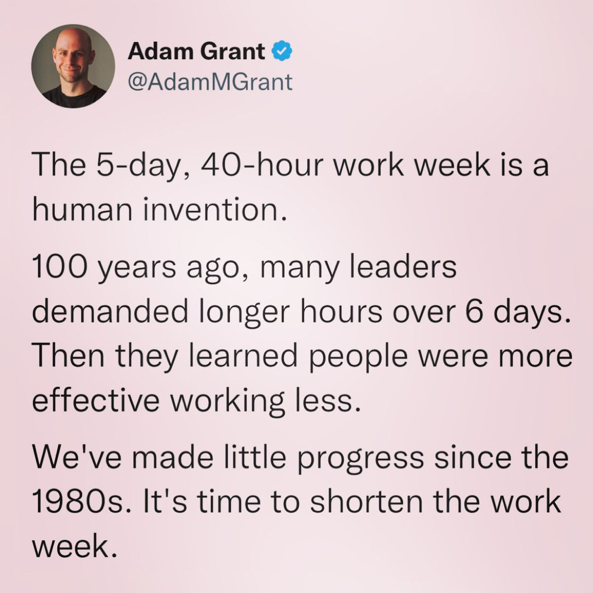 The 5-day, 40-hour work week is a human invention.

100 years ago, many leaders demanded longer hours over 6 days. Then they learned people were more effective working less.

We've made little progress since the 1980s. It's time to shorten the work week. 