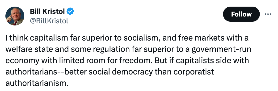  See new posts Conversation Bill Kristol @BillKristol I think capitalism far superior to socialism, and free markets with a welfare state and some regulation far superior to a government-run economy with limited room for freedom. But if capitalists side with authoritarians--better social democracy than corporatist authoritarianism.