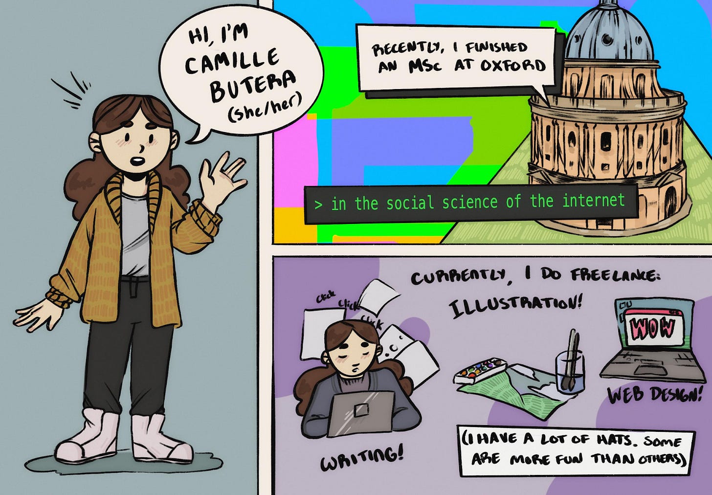Three cartoon panels, Left: a self-portrait of cartoon me saying “Hi, I'm Camille Butera (she/her).” Upper right: An illustration of Radcliffe Camera with the text “Recently I finished an MSc at Oxford, in the Social Science of the Internet.” Lower right: me working hard at my laptop: “currently I do freelance illustration! Writing! Web design! (I have a lot of hats. Some are more fun than others).”