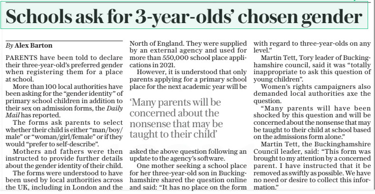 Schools ask for 3-year-olds’ chosen gender The Daily Telegraph12 Nov 2024By Alex Barton PARENTS have been told to declare their three-year-old’s preferred gender when registering them for a place at school.  More than 100 local authorities have been asking for the “gender identity” of primary school children in addition to their sex on admission forms, the Daily Mail has reported.  The forms ask parents to select whether their child is either “man/boy/ male” or “woman/girl/female” or if they would “prefer to self-describe”.  Mothers and fathers were then instructed to provide further details about the gender identity of their child.  The forms were understood to have been used by local authorities across the UK, including in London and the  North of England. They were supplied by an external agency and used for more than 550,000 school place applications in 2021.  However, it is understood that only parents applying for a primary school place for the next academic year will be asked the above question following an update to the agency’s software.  One mother seeking a school place for her three-year-old son in Buckinghamshire shared the question online and said: “It has no place on the form with regard to three-year-olds on any level.”  Martin Tett, Tory leader of Buckinghamshire council, said it was “totally inappropriate to ask this question of young children”.  Women’s rights campaigners also demanded local authorities axe the question.  “Many parents will have been shocked by this question and will be concerned about the nonsense that may be taught to their child at school based on the admissions form alone.”  Martin Tett, the Buckinghamshire Council leader, said: “This form was brought to my attention by a concerned parent. I have instructed that it be removed as swiftly as possible. We have no need or desire to collect this information.”  ‘Many parents will be concerned about the nonsense that may be taught to their child’  Article Name:Schools ask for 3-year-olds’ chosen gender Publication:The Daily Telegraph Author:By Alex Barton Start Page:7 End Page:7