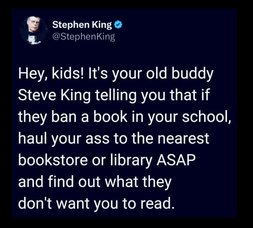 A quote from Stephen King on a black background. It is repeated in the text below as well. “Hey kids! This is your old friend Steve King telling you that if they ban a book in your school, haul your ass to the nearest bookstore or library ASAP and find out what they don’t want you to read.”