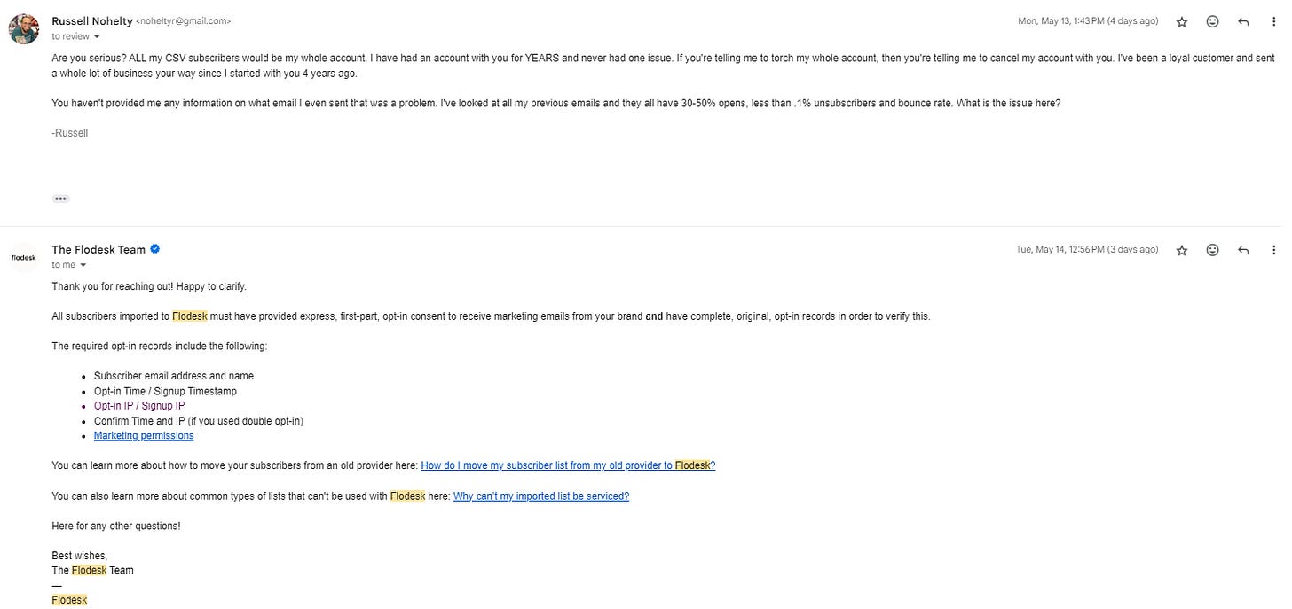 Are you serious? ALL my CSV subscribers would be my whole account. I have had an account with you for YEARS and never had one issue. If you're telling me to torch my whole account, then you're telling me to cancel my account with you. I've been a loyal customer and sent a whole lot of business your way since I started with you 4 years ago.   You haven't provided me any information on what email I even sent that was a problem. I've looked at all my previous emails and they all have 30-50% opens, less than .1% unsubscribers and bounce rate. What is the issue here?   -Russell Thank you for reaching out! Happy to clarify.   All subscribers imported to Flodesk must have provided express, first-part, opt-in consent to receive marketing emails from your brand and have complete, original, opt-in records in order to verify this.  The required opt-in records include the following:   Subscriber email address and name Opt-in Time / Signup Timestamp Opt-in IP / Signup IP Confirm Time and IP (if you used double opt-in) Marketing permissions  You can learn more about how to move your subscribers from an old provider here: How do I move my subscriber list from my old provider to Flodesk?  You can also learn more about common types of lists that can't be used with Flodesk here: Why can’t my imported list be serviced?  Here for any other questions!  Best wishes, The Flodesk Team