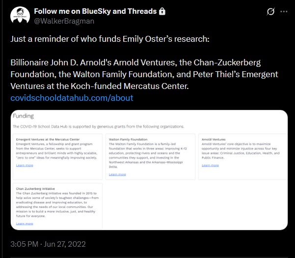 Walker Bragman tweet: "Just a reminder of who funds Emily Oster’s research: Billionaire John D. Arnold's Arnold Ventures, the Chan-Zuckerberg Foundation, the Walton Family Foundation, and Peter Thiel’s Emergent Ventures at the Koch-funded Mercatus Center. " Walker Bragman tweet: "Just a reminder of who funds Emily Oster’s research: Billionaire John D. Arnold's Arnold Ventures, the Chan-Zuckerberg Foundation, the Walton Family Foundation, and Peter Thiel’s Emergent Ventures at the Koch-funded Mercatus Center. "