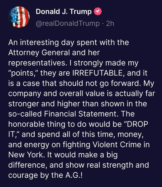 May be a Twitter screenshot of text that says 'Donald J. Trump @realDonaldTrump 2h An interesting day spent with the Attorney General and her representatives. strongly made my "points," they are IRREFUTABLE, and it is a case that should not go forward. My company and overall value is actually far stronger and higher than shown in the so-called Financial Statement. The honorable thing to do would be "DROP IT," and spend all of this time, money, and energy on fighting Violent Crime in New York. It would make a big difference and show real strength and courage by the A.G.!'