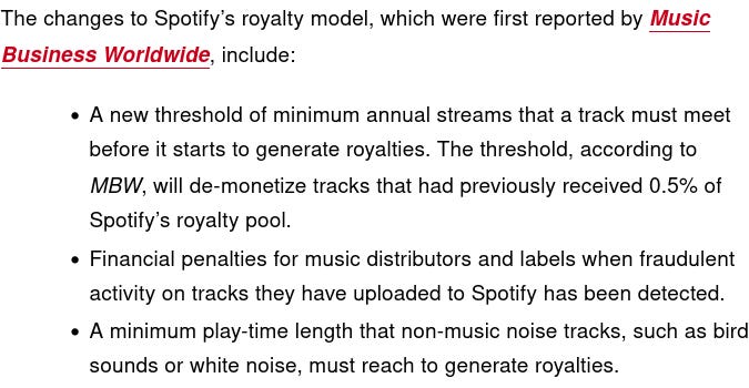 SCREENSHOT READS:  The changes to Spotify’s royalty model, which were first reported by Music Business Worldwide, include:      A new threshold of minimum annual streams that a track must meet before it starts to generate royalties. The threshold, according to MBW, will de-monetize tracks that had previously received 0.5% of Spotify’s royalty pool.     Financial penalties for music distributors and labels when fraudulent activity on tracks they have uploaded to Spotify has been detected.     A minimum play-time length that non-music noise tracks, such as bird sounds or white noise, must reach to generate royalties.
