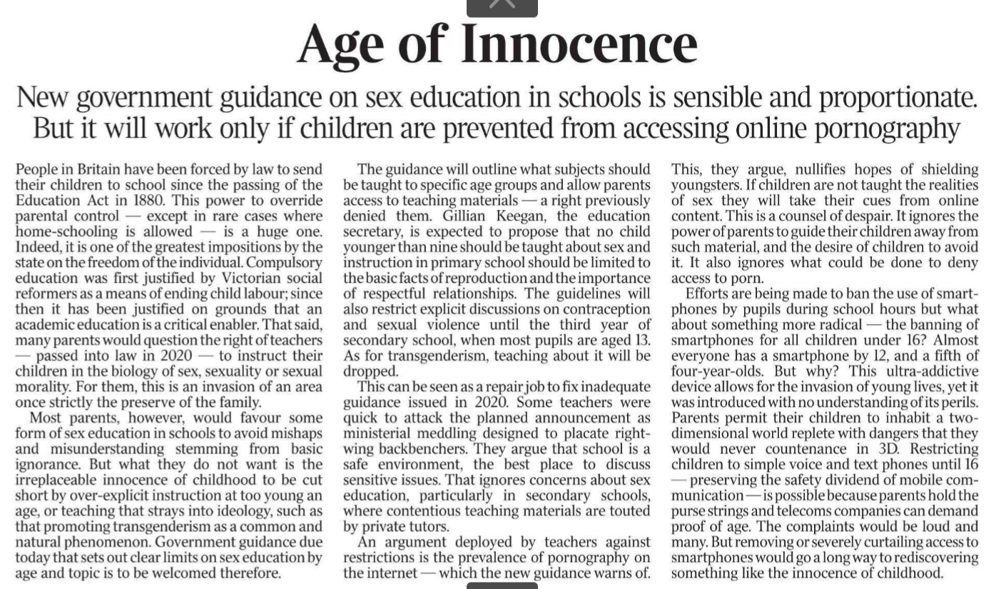 Age of Innocence New government guidance on sex education in schools is sensible and proportionate.  But it will work only if children are prevented from accessing online pornography People in Britain have been forced by law to send their children to school since the passing of the Education Act in 1880. This power to override parental control — except in rare cases where home-schooling is allowed — is a huge one. Indeed, it is one of the greatest impositions by the state on the freedom of the individual. Compulsory education was first justified by Victorian social reformers as a means of ending child labour; since then it has been justified on grounds that an academic education is a critical enabler. That said, many parents would question the right of teachers — passed into law in 2020 — to instruct their children in the biology of sex, sexuality or sexual morality. For them, this is an invasion of an area once strictly the preserve of the family.  Most parents, however, would favour some form of sex education in schools to avoid mishaps and misunderstanding stemming from basic ignorance. But what they do not want is the irreplaceable innocence of childhood to be cut short by over-explicit instruction at too young an age, or teaching that strays into ideology, such as that promoting transgenderism as a common and natural phenomenon. Government guidance due today that sets out clear limits on sex education by age and topic is to be welcomed therefore.  The guidance will outline what subjects should be taught to specific age groups and allow parents access to teaching materials — a right previously denied them. Gillian Keegan, the education secretary, is expected to propose that no child younger than nine should be taught about sex and instruction in primary school should be limited to the basic facts of reproduction and the importance of respectful relationships. The guidelines will also restrict explicit discussions on contraception and sexual violence until the third year of secondary school, when most pupils are aged 13. As for transgenderism, teaching about it will be dropped.  This can be seen as a repair job to fix inadequate guidance issued in 2020. Some teachers were quick to attack the planned announcement as ministerial meddling designed to placate rightwing backbenchers. They argue that school is a safe environment, the best place to discuss sensitive issues. That ignores concerns about sex education, particularly in secondary schools, where contentious teaching materials are touted by private tutors.  An argument deployed by teachers against restrictions is the prevalence of pornography on the internet — which the new guidance warns of. This, they argue, nullifies hopes of shielding youngsters. If children are not taught the realities of sex they will take their cues from online content. This is a counsel of despair. It ignores the power of parents to guide their children away from such material, and the desire of children to avoid it. It also ignores what could be done to deny access to porn.  Efforts are being made to ban the use of smartphones by pupils during school hours but what about something more radical — the banning of smartphones for all children under 16? Almost everyone has a smartphone by 12, and a fifth of four-year-olds. But why? This ultra-addictive device allows for the invasion of young lives, yet it was introduced with no understanding of its perils. Parents permit their children to inhabit a twodimensional world replete with dangers that they would never countenance in 3D. Restricting children to simple voice and text phones until 16 — preserving the safety dividend of mobile communication — is possible because parents hold the purse strings and telecoms companies can demand proof of age. The complaints would be loud and many. But removing or severely curtailing access to smartphones would go a long way to rediscovering something like the innocence of childhood.