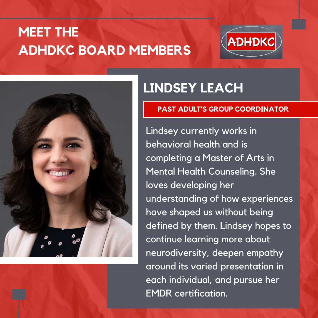 On a red background, there’s an image of a dark-haired woman in a black top with white jacket and a big smile on the left. At the top in white: Meet the ADHD KC Board Members, followed by the ADHD KC logo. There’s a grey box with a subtitle: Lindsey Leach. A red box highlights her title: past adults group coordinator. Text below reads Lindsey currently works in behavioral health and is completing a Master of Arts in Mental Health Counseling. She loves developing her understanding of how experiences have shaped us without being defined by them. Lindsey hopes to continue learning more about neurodiversity, deepen empathy around its varied presentation in each individual, and pursue her EMDR certification.