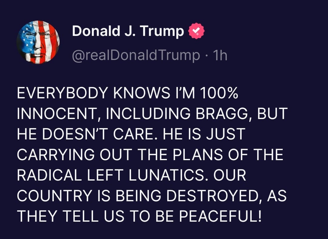 May be a Twitter screenshot of one or more people and text that says 'Donald J. Trump @realDonaldTrump ・1h EVERYBODY KNOWS I'M 100% INNOCENT, INCLUDING BRAGG, BUT HE DOESN'T CARE. HE IS JUST CARRYING OUT THE PLANS OF THE RADICAL LEFT LUNATICS. OUR COUNTRY IS BEING DESTROYED, AS THEY TELL US TO BE PEACEFUL!'