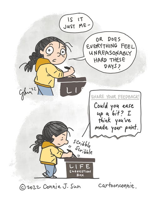 Life Suggestion Box Two-panel borderless comic of a girl with a braid, pen in hand, about to write something. Looking at the reader, she asks "Is it just me - or does everything feel unreasonably hard these days?" Panel 2 zooms out and we see her scribbling something down at a standing table with a sign that reads "LIFE SUGGESTION BOX." The text of what she is writing is magnified in panel 2 as a torn piece of paper and reads, "Share your feedback!" In handwriting, it says "Could you ease up a bit? I think you've made your point." Sketchbook comic strip by Connie Sun, cartoonconnie, 2022.