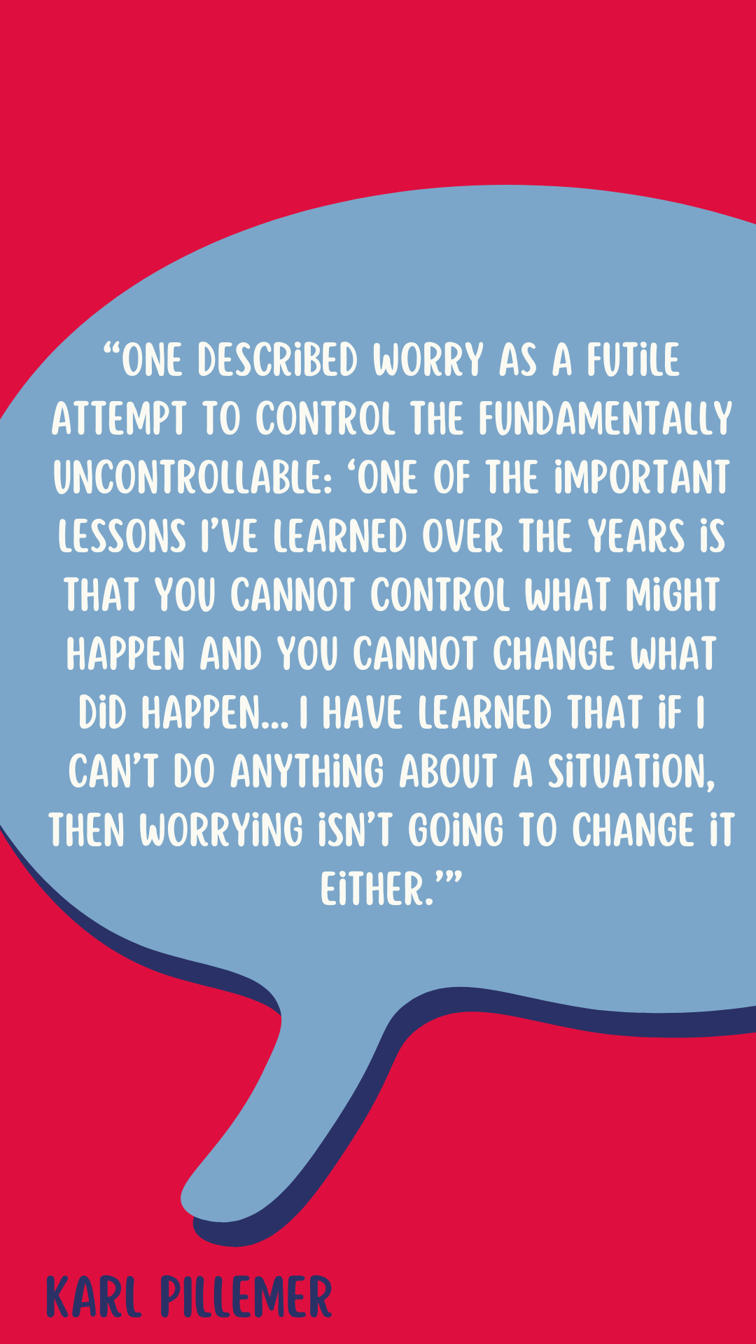 According to Karl Pillemer, “One described worry as a futile attempt to control the fundamentally uncontrollable: ‘One of the important lessons I’ve learned over the years is that you cannot control what might happen and you cannot change what did happen…I have learned that if I can’t do anything about a situation, then worrying isn’t going to change it either.’”