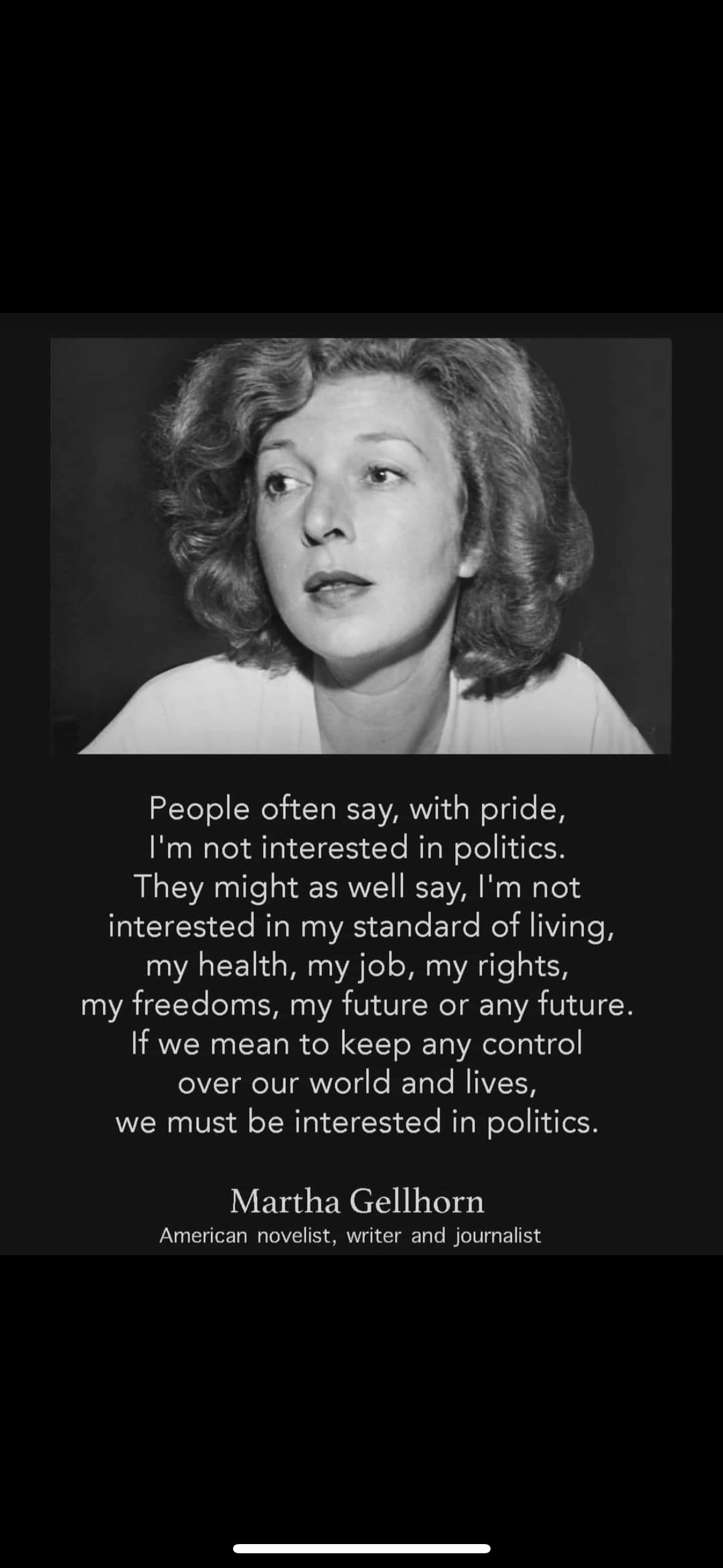 May be a black-and-white image of 1 person and text that says "People often say, with pride, I'm not interested in politics. They might as well say, 'm not interested in my standard of living, my health, my job, my rights, my freedoms, my future or any future. If t we mean to keep any control over our world and lives, we must be interested in politics. Martha Gellhorn American novelist, ist, wr ter and journalist"