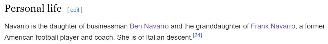 Navarro is the daughter of businessman Ben Navarro and the granddaughter of Frank Navarro, a former American football player and coach. She is of Italian descent.