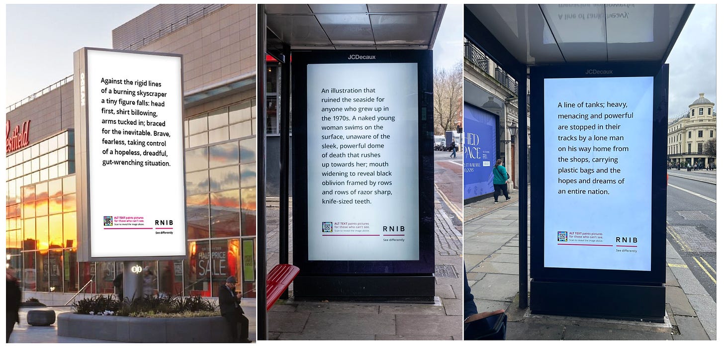 A digital billboard outside Westfield shopping centre shows black text on a white background reading: 'Against the rigid lines of a burning skyscraper a tiny figure falls, head first, shirt billowing, arms tucked in, braced for the inevitable. Brave, fearless, taking control of a hopeless, dreadful, gut-wrenching situation'. Small print reads 'ALT text paints pictures for those who can't see' alongside the RNIB logo. / A digital billboard in a bus shelter shows black text on a white background reading: 'An illustration that ruined the seaside for anyone who grew up in the 1970s. A naked young woman swims on the surface, unaware of the sleek, powerful dome of death that rushes up towards he; mouth widening to reveal black oblivion framed by rows and rows of razor sharp, knife-sized teeth.' Small print reads 'ALT text paints pictures for those who can't see' alongside the RNIB logo. /  A digital billboard in a bus shelter shows black text on a white background reading: 'A line of tanks; heavy, menacing and powerful are stopped in their tracks by a lone man on his way home from the shops, carrying plastic bags and the hopes and dreams of an entire nation.' Small print reads 'ALT text paints pictures for those who can't see' alongside the RNIB logo.