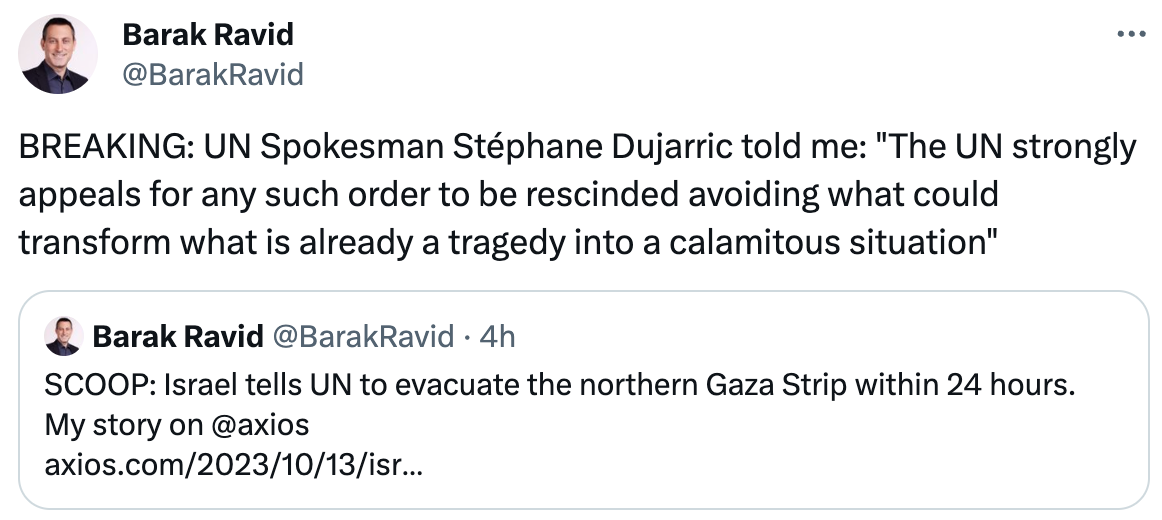  Barak Ravid @BarakRavid BREAKING: UN Spokesman Stéphane Dujarric told me: "The UN strongly appeals for any such order to be rescinded avoiding what could  transform what is already a tragedy into a calamitous situation" Quote Barak Ravid @BarakRavid · 4h SCOOP: Israel tells UN to evacuate the northern Gaza Strip within 24 hours. My story on @axios  https://axios.com/2023/10/13/israel-gaza-hamas-evacuate-un-ground-operation
