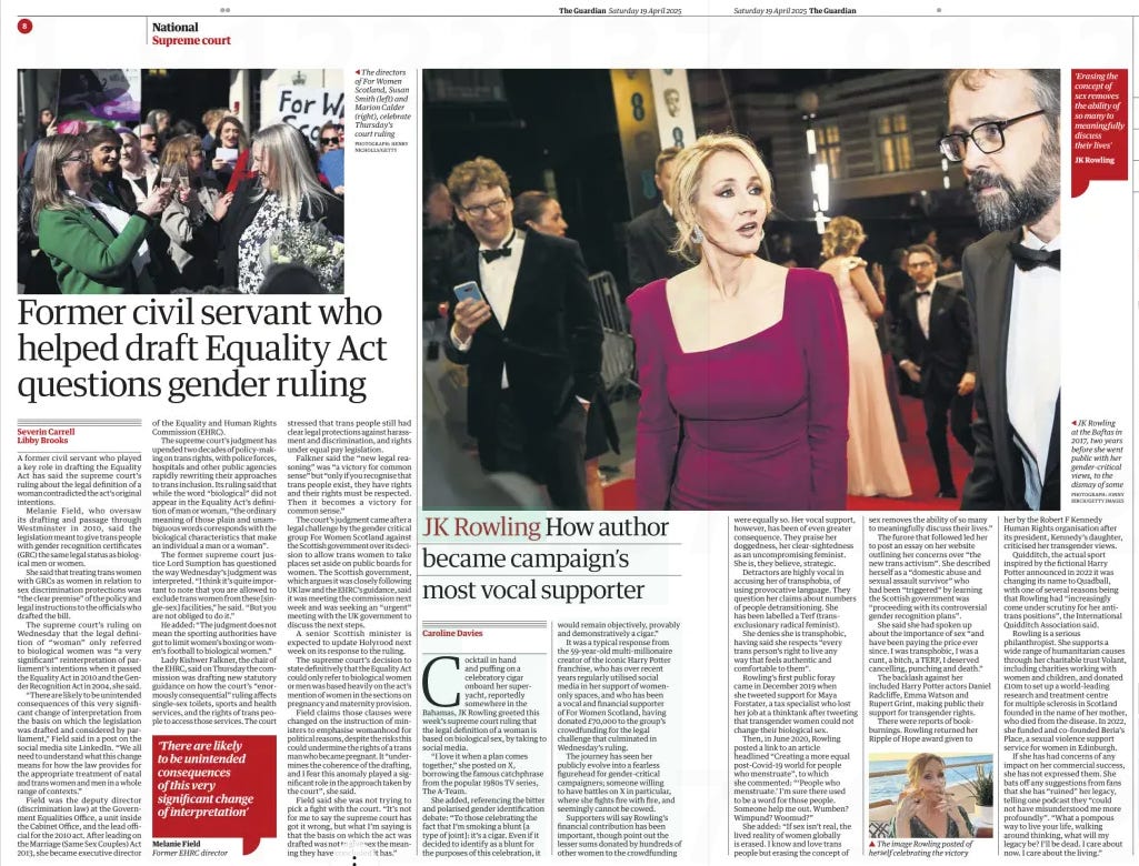 JK Rowling How author became campaign’s most vocal supporter The Guardian19 Apr 2025Caroline Davies JK Rowling PHOTOGRAPH: JONNY BIRCH/GETTY IMAGES ‘Erasing the concept of sex removes the ability of so many to meaningfully discuss their lives’ JK Rowling at the Baftas in 2017, two years before she went public with her gender-critical views, to the dismay of some Cocktail in hand and puffing on a celebratory cigar onboard her superyacht, reportedly somewhere in the Bahamas, JK Rowling greeted this week’s supreme court ruling that the legal definition of a woman is based on biological sex, by taking to social media.  “I love it when a plan comes together,” she posted on X, borrowing the famous catchphrase from the popular 1980s TV series, The A-Team.  She added, referencing the bitter and polarised gender identification debate: “To those celebrating the fact that I’m smoking a blunt [a type of joint]: it’s a cigar. Even if it decided to identify as a blunt for the purposes of this celebration, it would remain objectively, provably and demonstratively a cigar.”  It was a typical response from the 59-year-old multi-millionaire creator of the iconic Harry Potter franchise, who has over recent years regularly utilised social media in her support of womenonly spaces, and who has been a vocal and financial supporter of For Women Scotland, having donated £70,000 to the group’s crowdfunding for the legal challenge that culminated in Wednesday’s ruling.  The journey has seen her publicly evolve into a fearless figurehead for gender-critical campaigners; someone willing to have battles on X in particular, where she fights fire with fire, and seemingly cannot be cowed.  Supporters will say Rowling’s financial contribution has been important, though point out the lesser sums donated by hundreds of other women to the crowdfunding  were equally so. Her vocal support, however, has been of even greater consequence. They praise her doggedness, her clear-sightedness as an uncompromising feminist. She is, they believe, strategic.  Detractors are highly vocal in accusing her of transphobia, of using provocative language. They question her claims about numbers of people detransitioning. She has been labelled a Terf (trans– exclusionary radical feminist).  She denies she is transphobic, having said she respects “every trans person’s right to live any way that feels authentic and comfortable to them”.  Rowling’s first public foray came in December 2019 when she tweeted support for Maya Forstater, a tax specialist who lost her job at a thinktank after tweeting that transgender women could not change their biological sex.  Then, in June 2020, Rowling posted a link to an article headlined “Creating a more equal post-Covid-19 world for people who menstruate”, to which she commented: “‘People who menstruate.’ I’m sure there used to be a word for those people. Someone help me out. Wumben? Wimpund? Woomud?”  She added: “If sex isn’t real, the lived reality of women globally is erased. I know and love trans people but erasing the concept of sex removes the ability of so many to meaningfully discuss their lives.”  The furore that followed led her to post an essay on her website outlining her concerns over “the new trans activism”. She described herself as a “domestic abuse and sexual assault survivor” who had been “triggered” by learning the Scottish government was “proceeding with its controversial gender recognition plans”.  She said she had spoken up about the importance of sex “and have been paying the price ever since. I was transphobic, I was a cunt, a bitch, a TERF, I deserved cancelling, punching and death.”  The backlash against her included Harry Potter actors Daniel Radcliffe, Emma Watson and Rupert Grint, making public their support for transgender rights.  There were reports of bookburnings. Rowling returned her Ripple of Hope award given to her by the Robert F Kennedy Human Rights organisation after its president, Kennedy’s daughter, criticised her transgender views.  Quidditch, the actual sport inspired by the fictional Harry Potter announced in 2022 it was changing its name to Quadball, with one of several reasons being that Rowling had “increasingly come under scrutiny for her antitrans positions”, the International Quidditch Association said.  Rowling is a serious philanthropist. She supports a wide range of humanitarian causes through her charitable trust Volant, including charities working with women and children, and donated £10m to set up a world-leading research and treatment centre for multiple sclerosis in Scotland founded in the name of her mother, who died from the disease. In 2022, she funded and co-founded Beria’s Place, a sexual violence support service for women in Edinburgh.  If she has had concerns of any impact on her commercial success, she has not expressed them. She bats off any suggestions from fans that she has “ruined” her legacy, telling one podcast they “could not have misunderstood me more profoundly”. “What a pompous way to live your life, walking around thinking, what will my legacy be? I’ll be dead. I care about now. I care about the living.”  Article Name:JK Rowling Publication:The Guardian Author:Caroline Davies Start Page:9 End Page:9