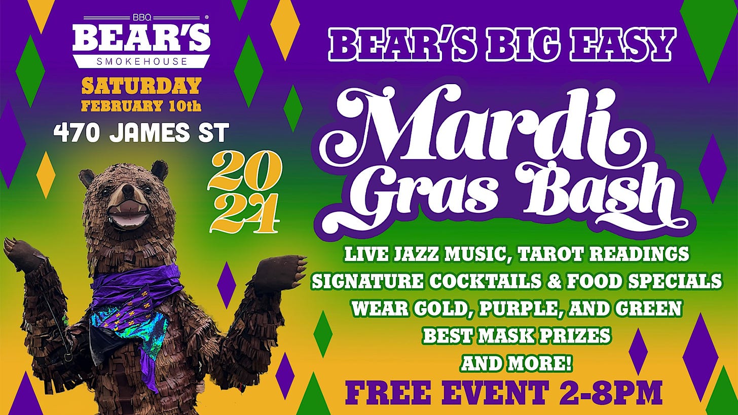 May be an image of text that says 'BEAR'S SMEHOUSE BEAR'S BIG EASY SATURDAY FEBRUARY 10th 470 JAMES ST 20 Mardi 21 Gras Bash LIVE JAZZ MUSIC, TAROT READINGS SIGNATURE COCKTAILS & FOOD SPECIALS WEAR GOLD, PURPLE, AND GREEN BEST MASK PRIZES AND MORE! FREE EVENT 2-8PM'